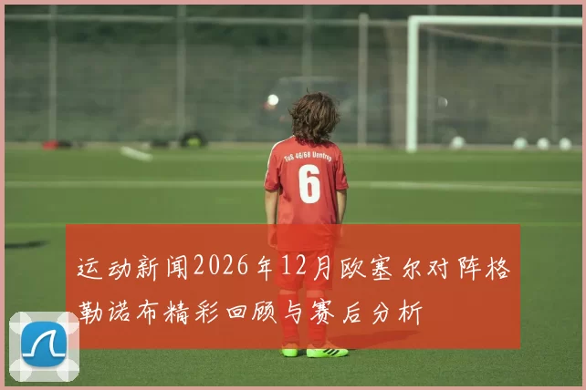 运动新闻2026年12月欧塞尔对阵格勒诺布精彩回顾与赛后分析