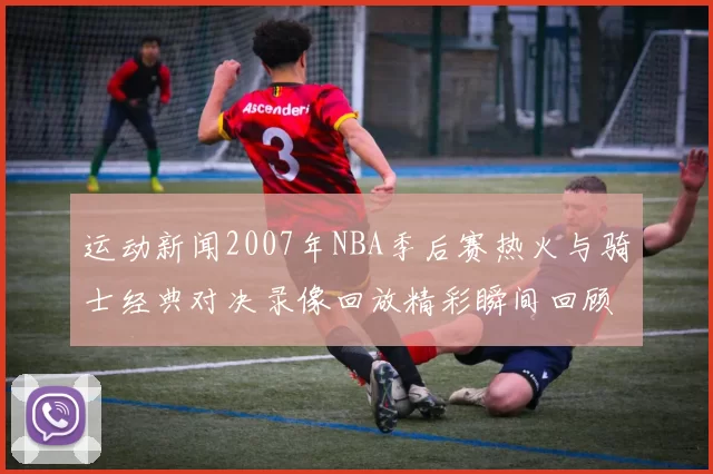 运动新闻2007年NBA季后赛热火与骑士经典对决录像回放精彩瞬间回顾