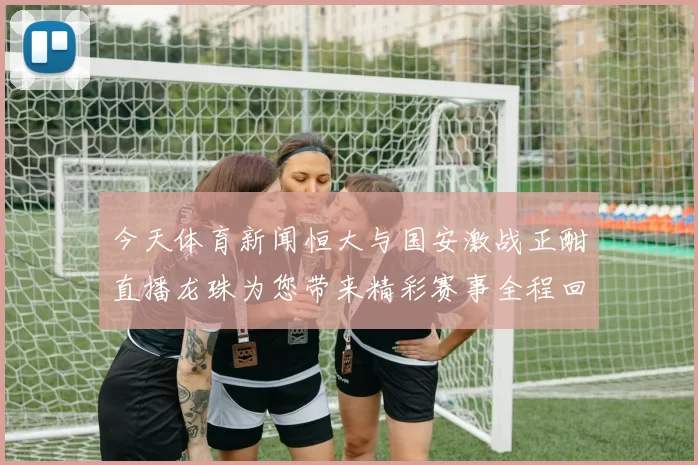 今天体育新闻恒大与国安激战正酣直播龙珠为您带来精彩赛事全程回顾与分析