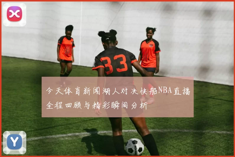 今天体育新闻湖人对决快船NBA直播全程回顾与精彩瞬间分析