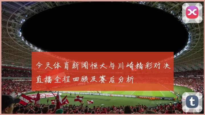 今天体育新闻恒大与川崎精彩对决直播全程回顾及赛后分析